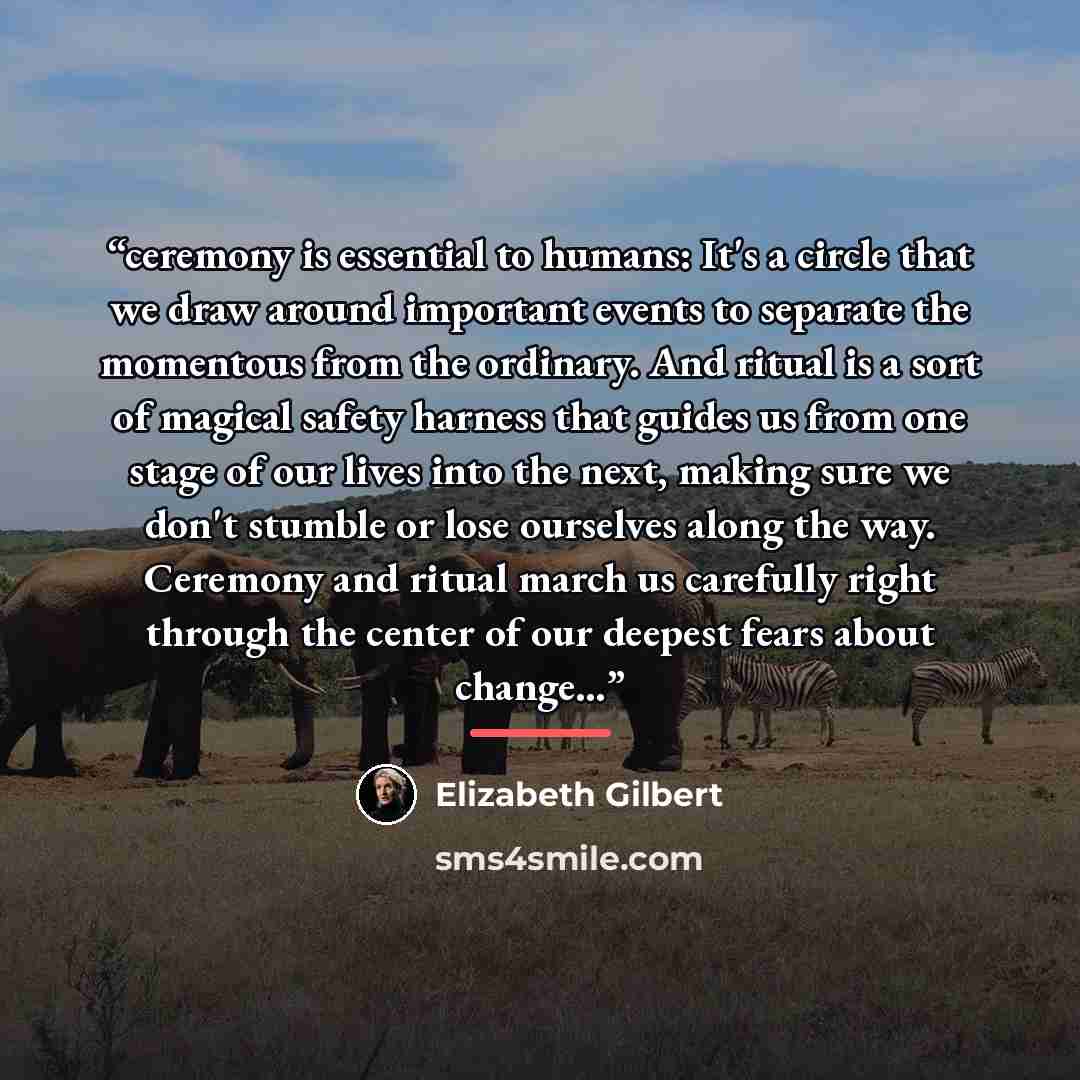 “ceremony is essential to humans: It's a circle that we draw around important events to separate the momentous from the ordinary. And ritual is a sort of magical safety harness that guides us from one stage of our lives into the next, making sure we don't stumble or lose ourselves along the way…” quote by Elizabeth Gilbert