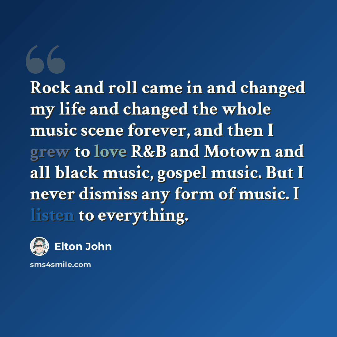 “Rock and roll came in and changed my life and changed the whole music scene forever, and then I grew to love R&B and Motown and all black music, gospel music. But I never dismiss any form of music. I listen to everything.” quote by Elton John
