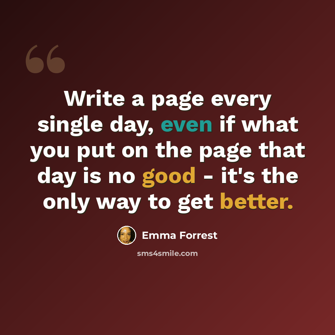 “Write a page every single day, even if what you put on the page that day is no good - it's the only way to get better.” quote by Emma Forrest