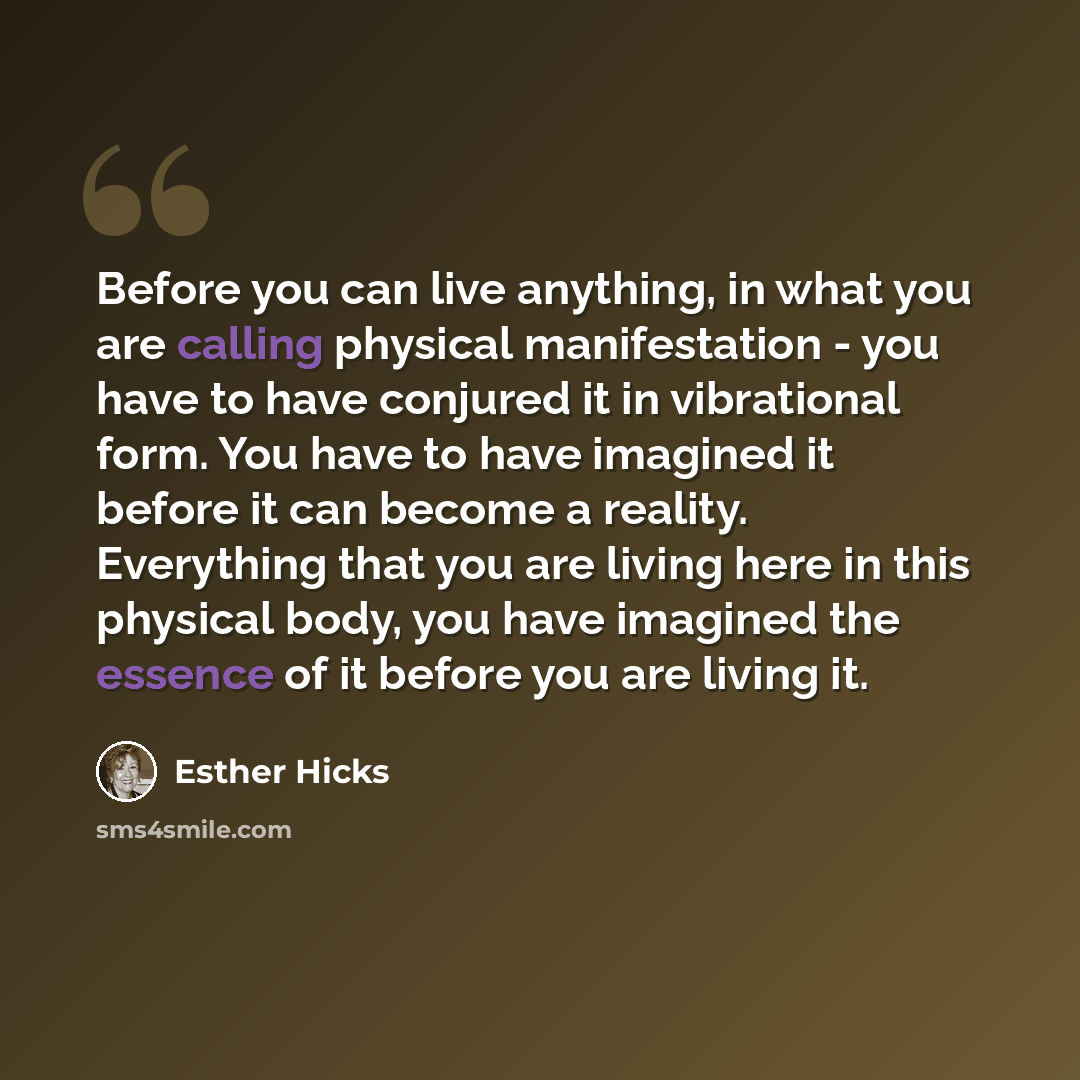 “Before you can live anything, in what you are calling physical manifestation - you have to have conjured it in vibrational form. You have to have imagined it before it can become a reality. Everything that you are living here in this physical body, you have imagined the essence of it before you…” quote by Esther Hicks
