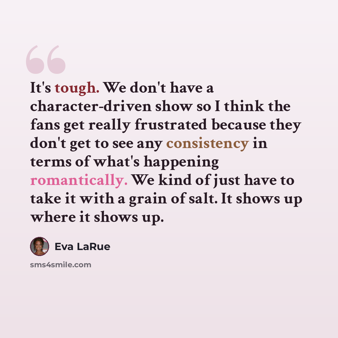 “It's tough. We don't have a character-driven show so I think the fans get really frustrated because they don't get to see any consistency in terms of what's happening romantically. We kind of just have to take it with a grain of salt. It shows up where it shows up.” quote by Eva LaRue