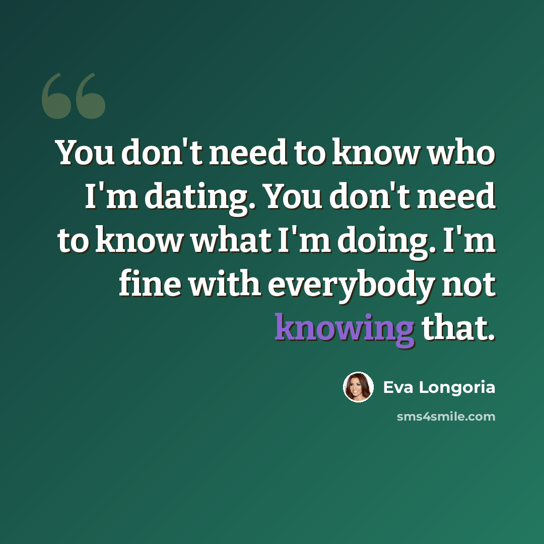 “You don't need to know who I'm dating. You don't need to know what I'm doing. I'm fine with everybody not knowing that.” quote by Eva Longoria