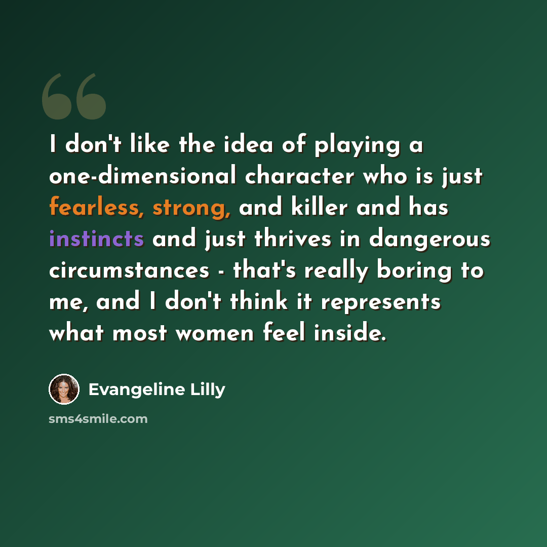 “I don't like the idea of playing a one-dimensional character who is just fearless, strong, and killer and has instincts and just thrives in dangerous circumstances - that's really boring to me, and I don't think it represents what most women feel inside.” quote by Evangeline Lilly