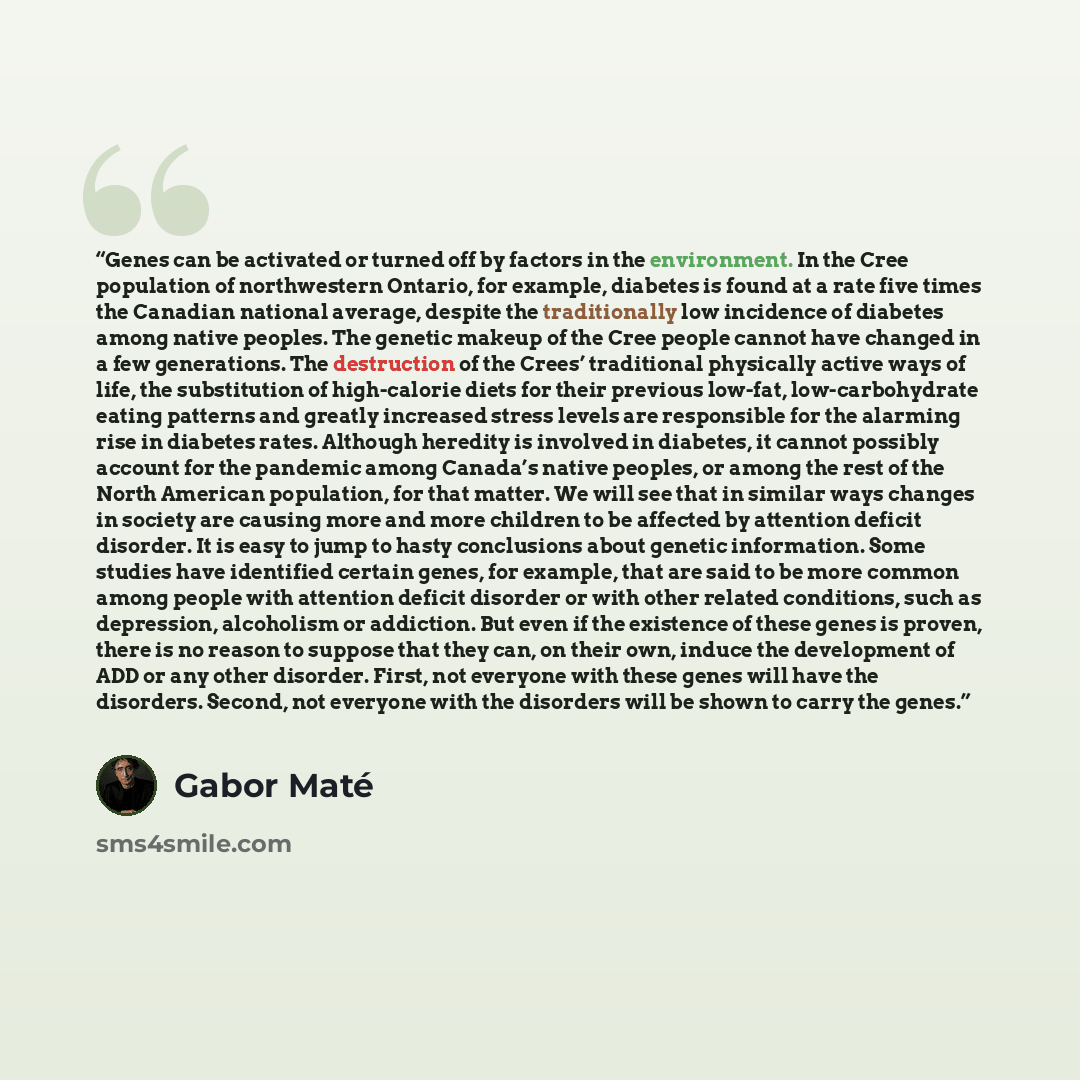“Genes can be activated or turned off by factors in the environment. In the Cree population of northwestern Ontario, for example, diabetes is found at a rate five times the Canadian national average, despite the traditionally low incidence of diabetes among native peoples. The genetic makeup of the…” quote by Gabor Maté