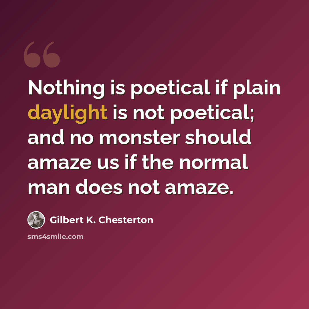 “Nothing is poetical if plain daylight is not poetical; and no monster should amaze us if the normal man does not amaze.” quote by Gilbert K. Chesterton