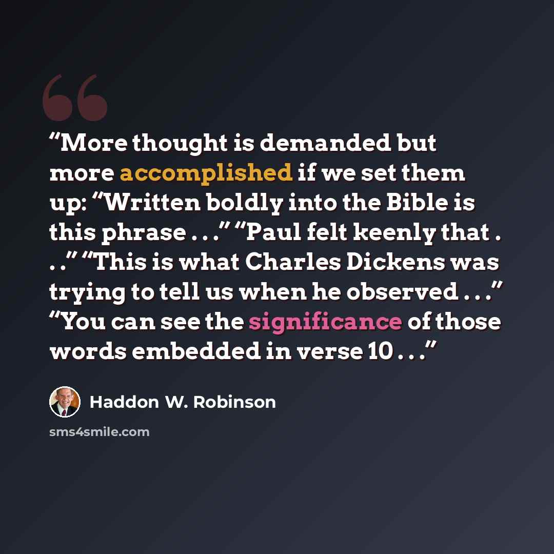 “More thought is demanded but more accomplished if we set them up: “Written boldly into the Bible is this phrase . . .” “Paul felt keenly that . . .” “This is what Charles Dickens was trying to tell us when he observed . . .” “You can see the significance of those words embedded in verse 10 . . .” quote by Haddon W. Robinson