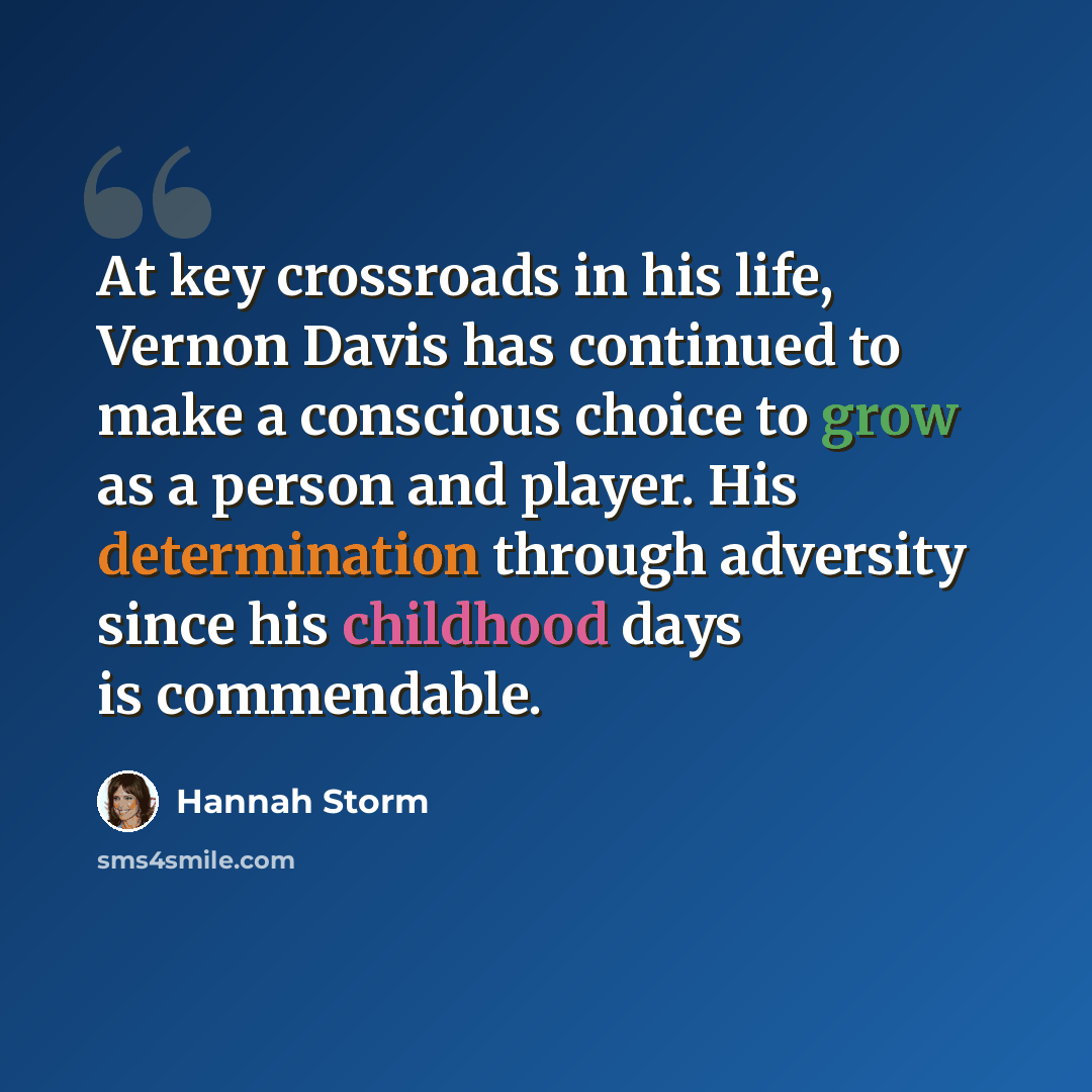 “At key crossroads in his life, Vernon Davis has continued to make a conscious choice to grow as a person and player. His determination through adversity since his childhood days is commendable.” quote by Hannah Storm