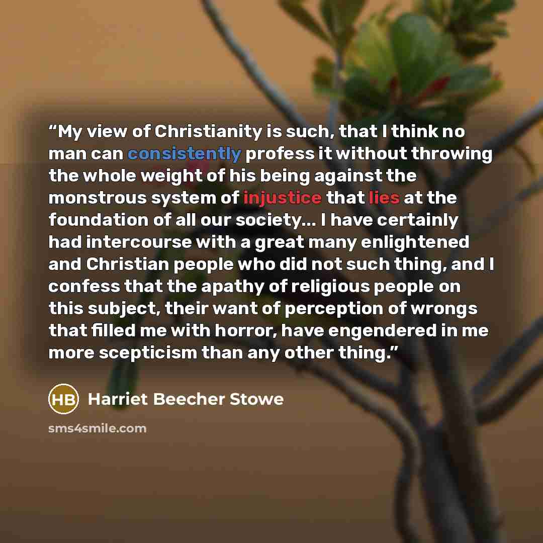 “My view of Christianity is such, that I think no man can consistently profess it without throwing the whole weight of his being against the monstrous system of injustice that lies at the foundation of all our society... I have certainly had intercourse with a great many enlightened and Christian…” quote by Harriet Beecher Stowe