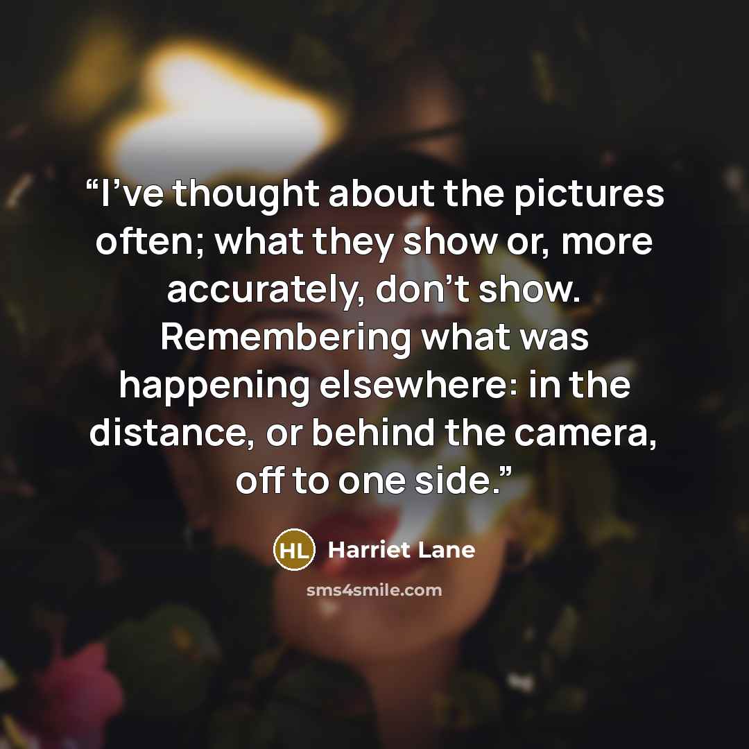 “I've thought about the pictures often; what they show or, more accurately, don't show. Remembering what was happening elsewhere: in the distance, or behind the camera, off to one side.” quote by Harriet Lane