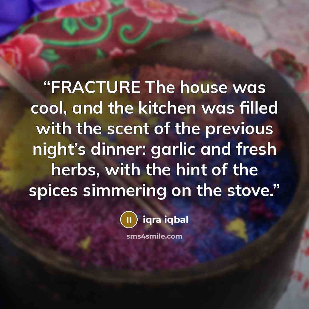 “FRACTURE The house was cool, and the kitchen was filled with the scent of the previous night’s dinner: garlic and fresh herbs, with the hint of the spices simmering on the stove.” quote by Iqra Iqbal