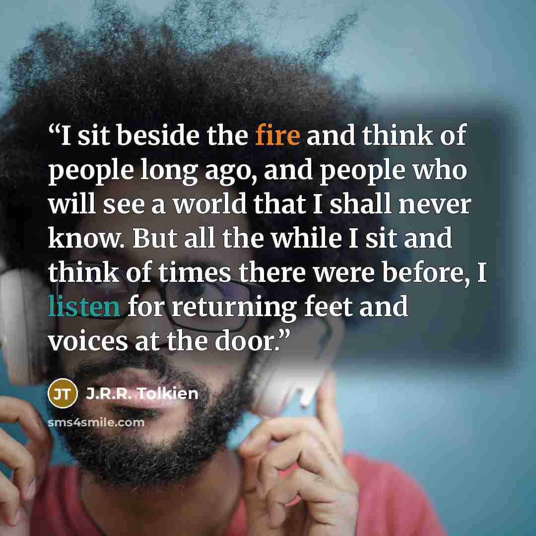 “I sit beside the fire and think of people long ago, and people who will see a world that I shall never know. But all the while I sit and think of times there were before, I listen for returning feet and voices at the door.” quote by J.R.R. Tolkien