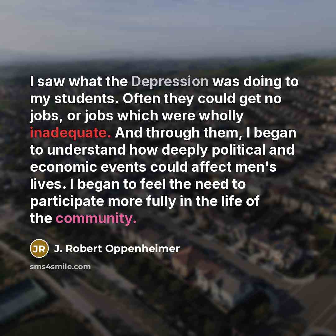 “I saw what the Depression was doing to my students. Often they could get no jobs, or jobs which were wholly inadequate. And through them, I began to understand how deeply political and economic events could affect men's lives. I began to feel the need to participate more fully in the life of the…” quote by J. Robert Oppenheimer