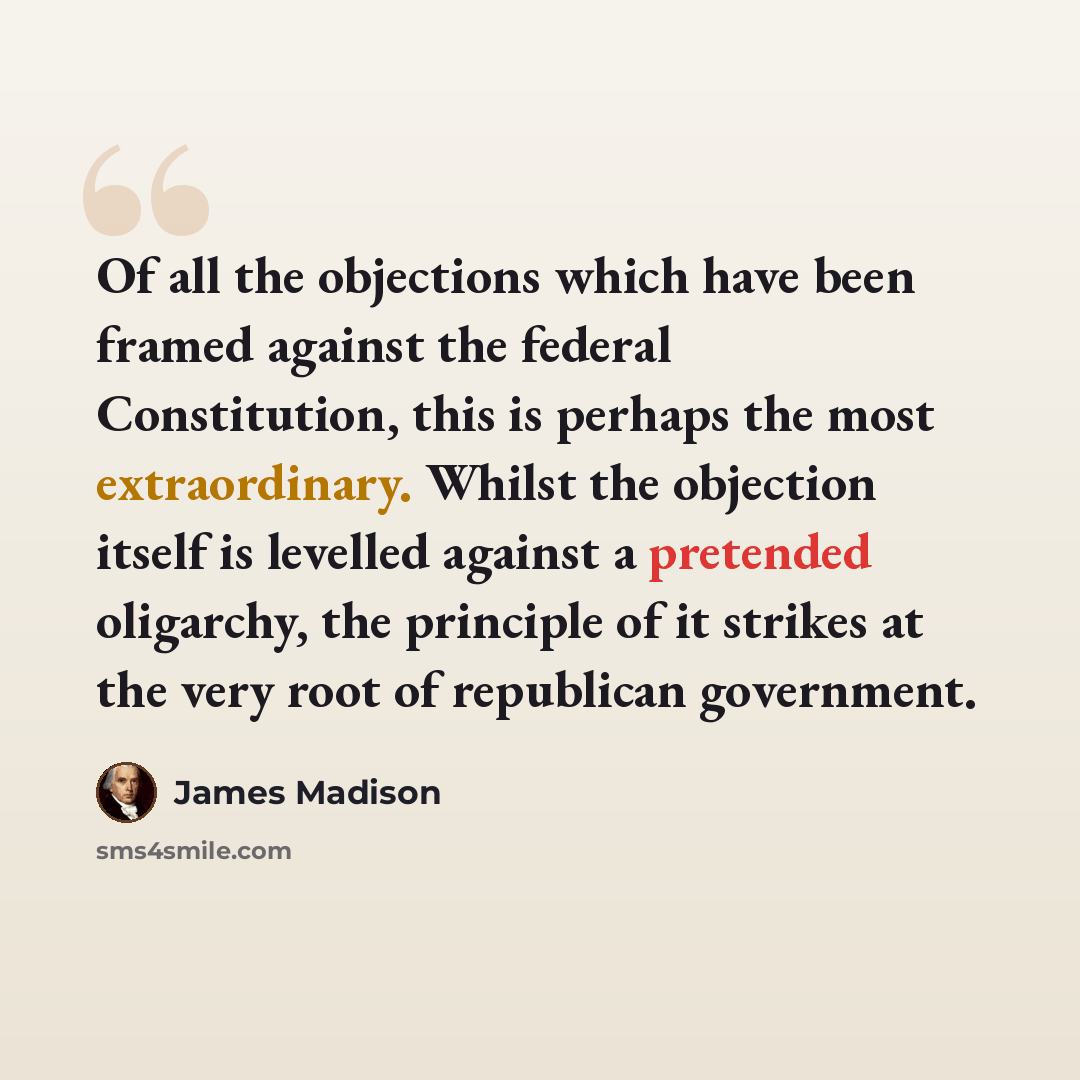 “Of all the objections which have been framed against the federal Constitution, this is perhaps the most extraordinary. Whilst the objection itself is levelled against a pretended oligarchy, the principle of it strikes at the very root of republican government.” quote by James Madison