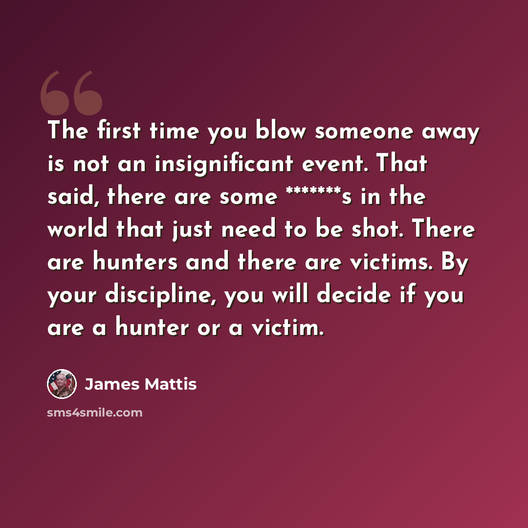 “The first time you blow someone away is not an insignificant event. That said, there are some *******s in the world that just need to be shot. There are hunters and there are victims. By your discipline, you will decide if you are a hunter or a victim.” quote by James Mattis