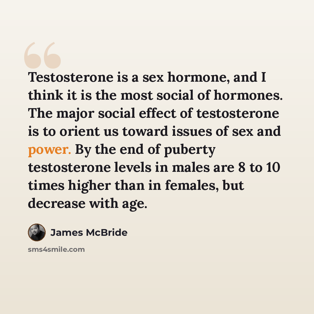 “Testosterone is a sex hormone, and I think it is the most social of hormones. The major social effect of testosterone is to orient us toward issues of sex and power. By the end of puberty testosterone levels in males are 8 to 10 times higher than in females, but decrease with age.” quote by James McBride