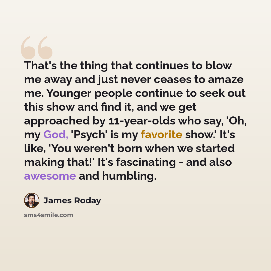 “That's the thing that continues to blow me away and just never ceases to amaze me. Younger people continue to seek out this show and find it, and we get approached by 11-year-olds who say, 'Oh, my God, 'Psych' is my favorite show.' It's like, 'You weren't born when we started making that!' It's…” quote by James Roday