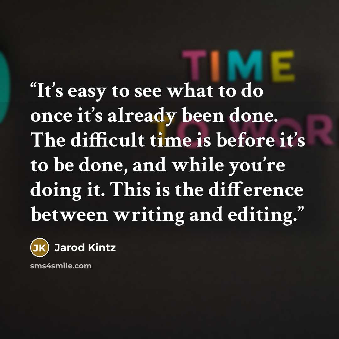 “It’s easy to see what to do once it’s already been done. The difficult time is before it’s to be done, and while you’re doing it. This is the difference between writing and editing.” quote by Jarod Kintz