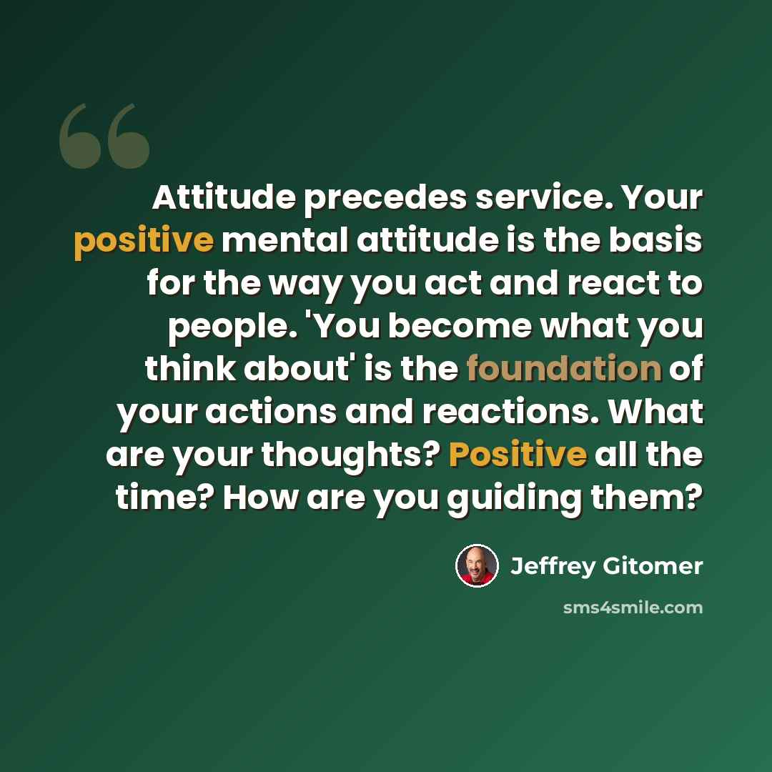 “Attitude precedes service. Your positive mental attitude is the basis for the way you act and react to people. 'You become what you think about' is the foundation of your actions and reactions. What are your thoughts? Positive all the time? How are you guiding them?” quote by Jeffrey Gitomer