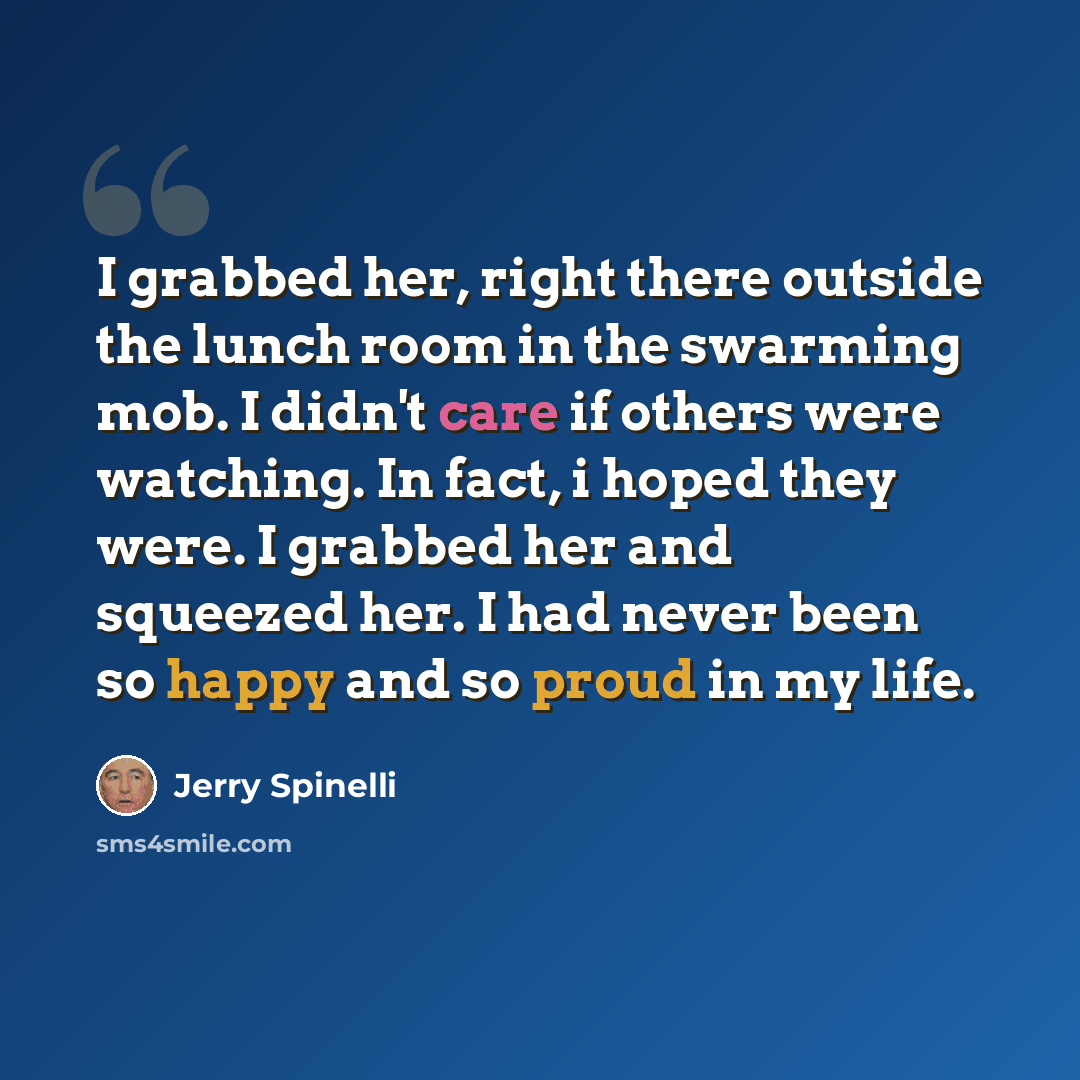 “I grabbed her, right there outside the lunch room in the swarming mob. I didn't care if others were watching. In fact, i hoped they were. I grabbed her and squeezed her. I had never been so happy and so proud in my life.” quote by Jerry Spinelli