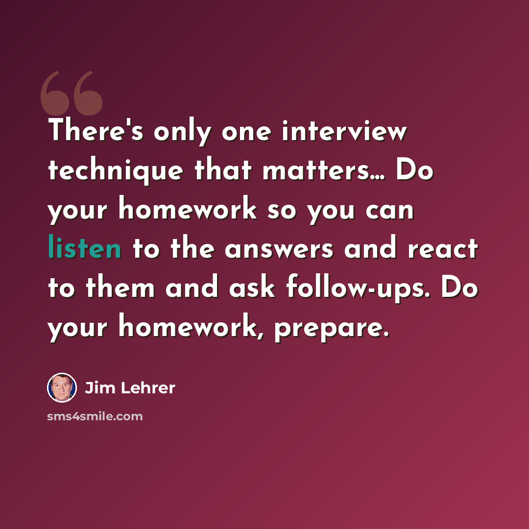 “There's only one interview technique that matters... Do your homework so you can listen to the answers and react to them and ask follow-ups. Do your homework, prepare.” quote by Jim Lehrer