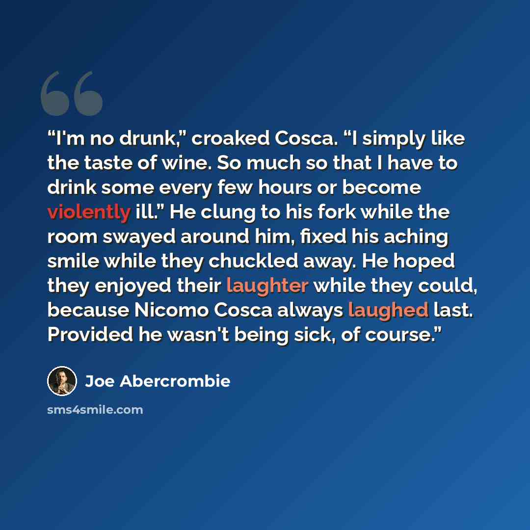 “I'm no drunk,” croaked Cosca. “I simply like the taste of wine. So much so that I have to drink some every few hours or become violently ill.” He clung to his fork while the room swayed around him, fixed his aching smile while they chuckled away. He hoped they enjoyed their laughter while they…” quote by Joe Abercrombie
