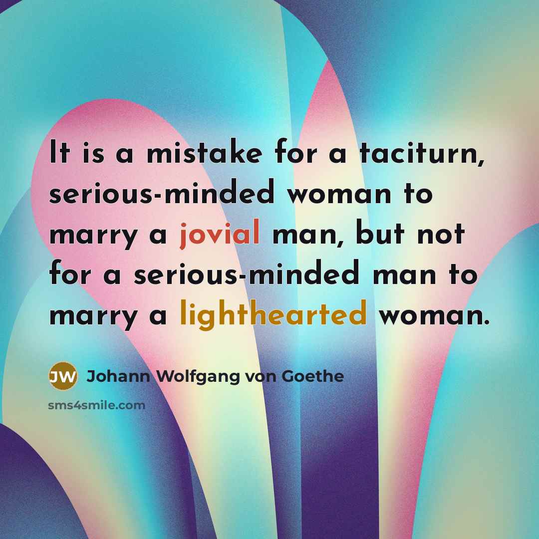 “It is a mistake for a taciturn, serious-minded woman to marry a jovial man, but not for a serious-minded man to marry a lighthearted woman.” quote by Johann Wolfgang von Goethe