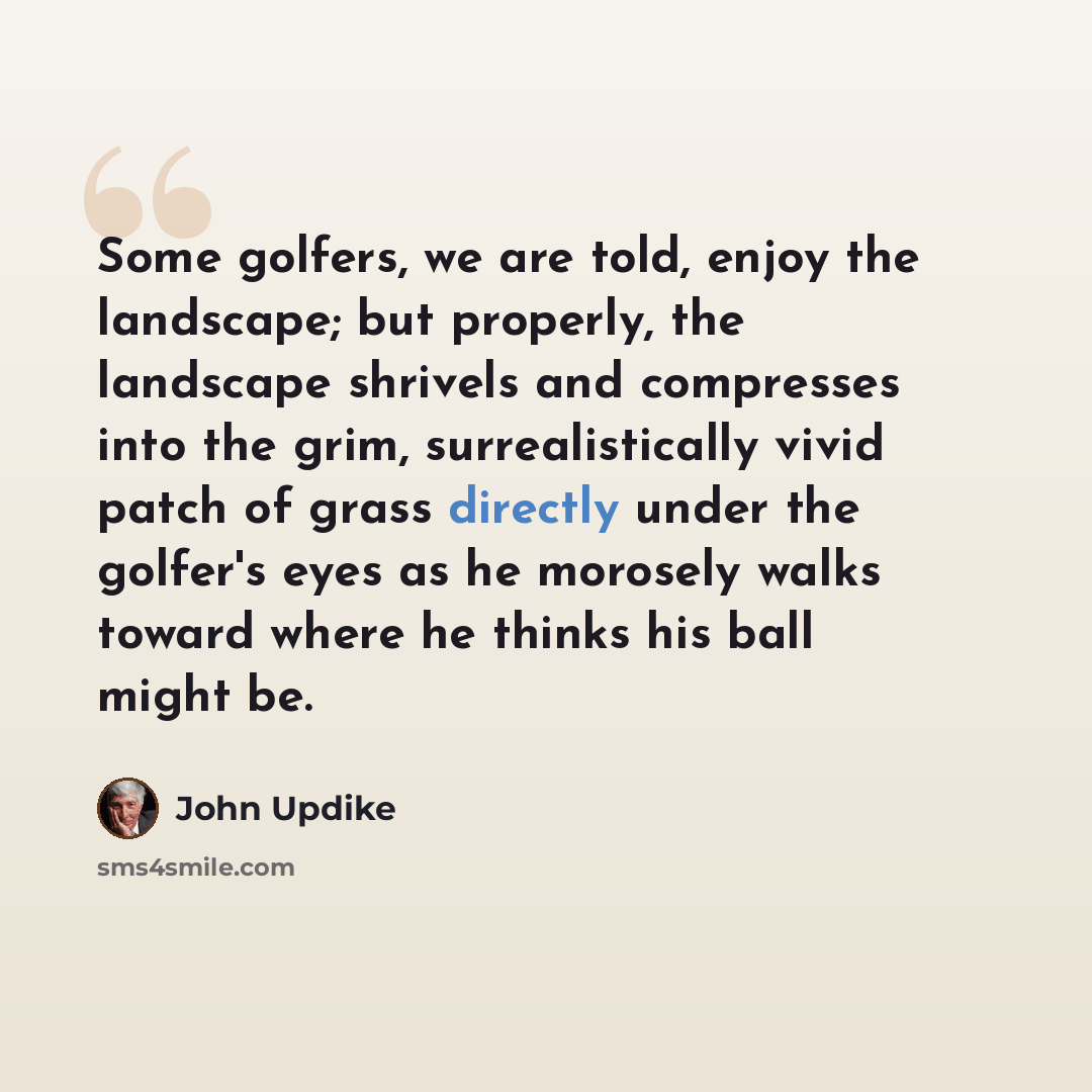 “Some golfers, we are told, enjoy the landscape; but properly, the landscape shrivels and compresses into the grim, surrealistically vivid patch of grass directly under the golfer's eyes as he morosely walks toward where he thinks his ball might be.” quote by John Updike