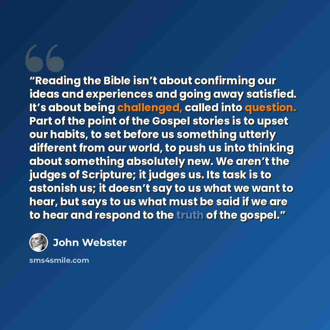 “Reading the Bible isn’t about confirming our ideas and experiences and going away satisfied. It’s about being challenged, called into question. Part of the point of the Gospel stories is to upset our habits, to set before us something utterly different from our world, to push us into thinking…” quote by John Webster
