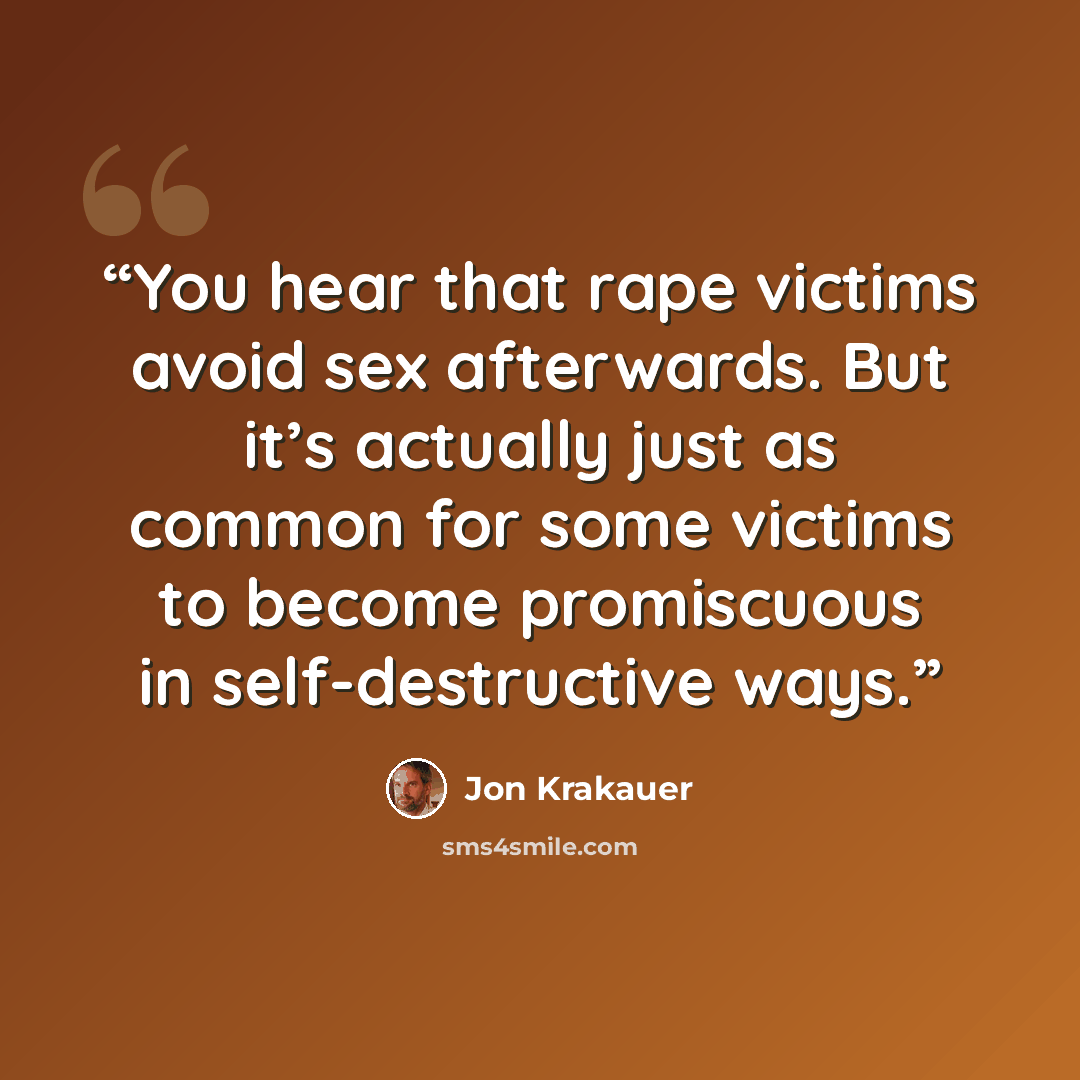 “You hear that rape victims avoid sex afterwards. But it’s actually just as common for some victims to become promiscuous in self-destructive ways.” quote by Jon Krakauer