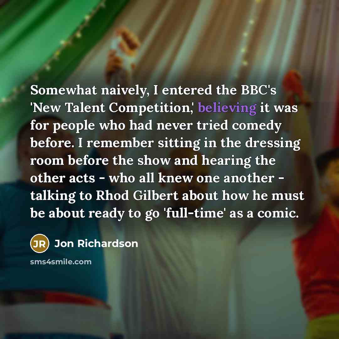 “Somewhat naively, I entered the BBC's 'New Talent Competition,' believing it was for people who had never tried comedy before. I remember sitting in the dressing room before the show and hearing the other acts - who all knew one another - talking to Rhod Gilbert about how he must be about ready to…” quote by Jon Richardson