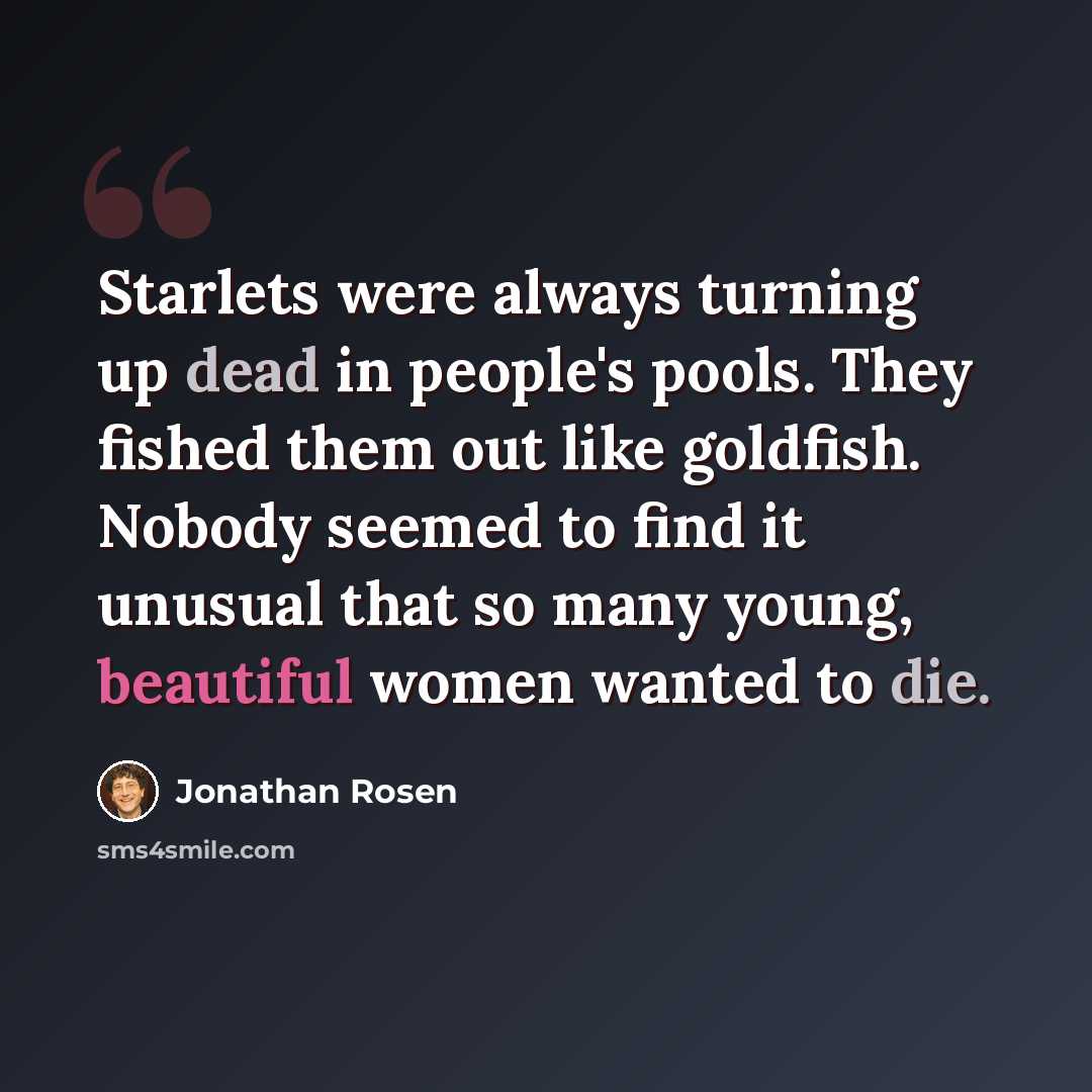 “Starlets were always turning up dead in people's pools. They fished them out like goldfish. Nobody seemed to find it unusual that so many young, beautiful women wanted to die.” quote by Jonathan Rosen