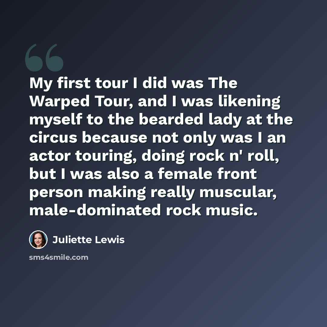 “My first tour I did was The Warped Tour, and I was likening myself to the bearded lady at the circus because not only was I an actor touring, doing rock n' roll, but I was also a female front person making really muscular, male-dominated rock music.” quote by Juliette Lewis