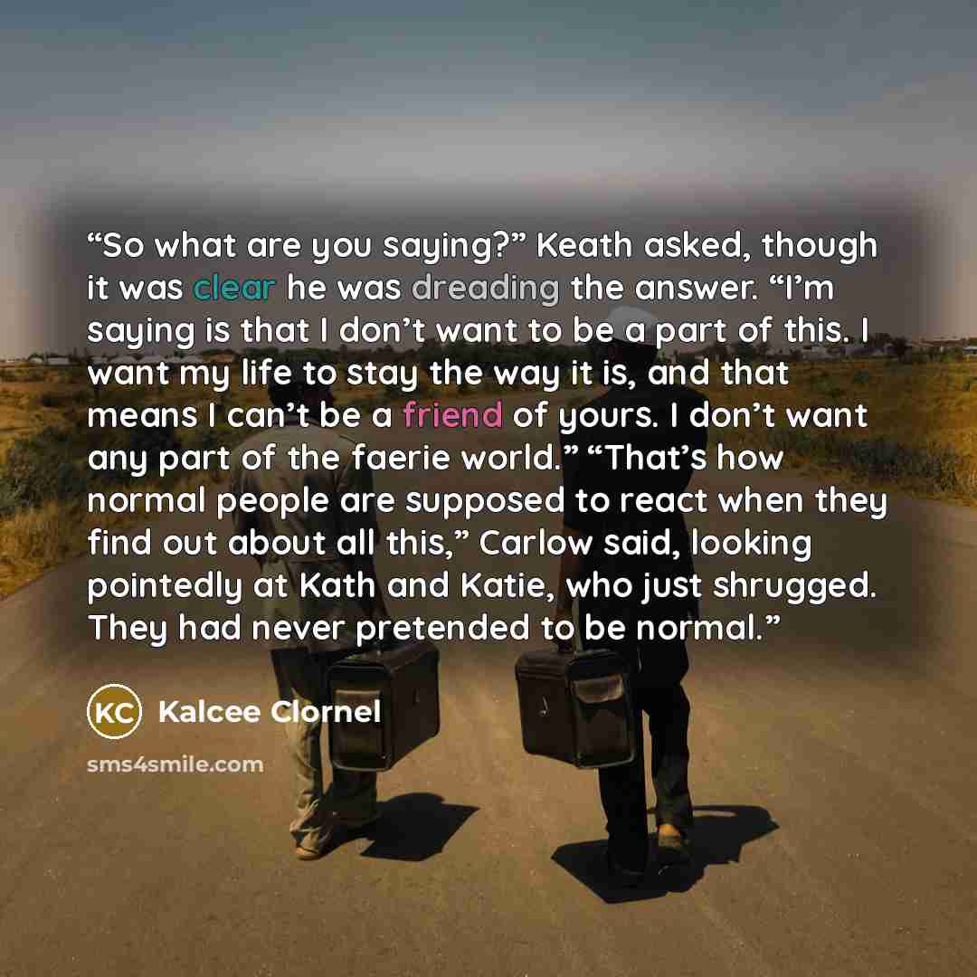 “So what are you saying?” Keath asked, though it was clear he was dreading the answer. “I’m saying is that I don’t want to be a part of this. I want my life to stay the way it is, and that means I can’t be a friend of yours. I don’t want any part of the faerie world.” “That’s how normal people are…” quote by Kalcee Clornel
