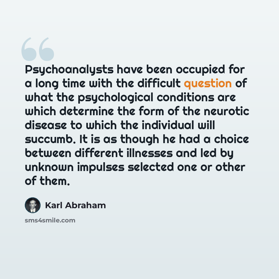 “Psychoanalysts have been occupied for a long time with the difficult question of what the psychological conditions are which determine the form of the neurotic disease to which the individual will succumb. It is as though he had a choice between different illnesses and led by unknown impulses…” quote by Karl Abraham