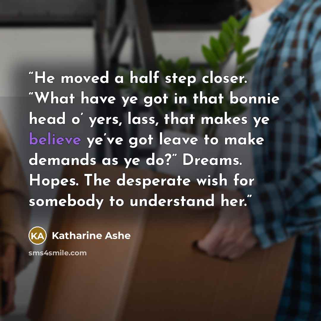 “He moved a half step closer. “What have ye got in that bonnie head o’ yers, lass, that makes ye believe ye’ve got leave to make demands as ye do?” Dreams. Hopes. The desperate wish for somebody to understand her.” quote by Katharine Ashe
