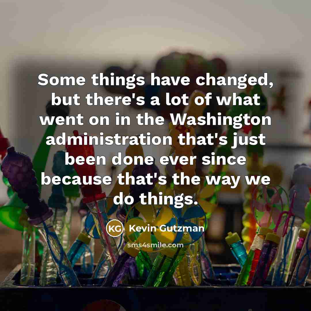 “Some things have changed, but there's a lot of what went on in the Washington administration that's just been done ever since because that's the way we do things.” quote by Kevin Gutzman