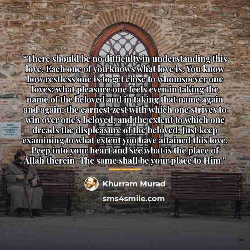 “There should be no difficulty in understanding this love. Each one of you knows what love is. You know how restless one is to get close to whomsoever one loves; what pleasure one feels even in taking the name of the beloved and in taking that name again and again; the earnest zest with which one…” quote by Khurram Murad