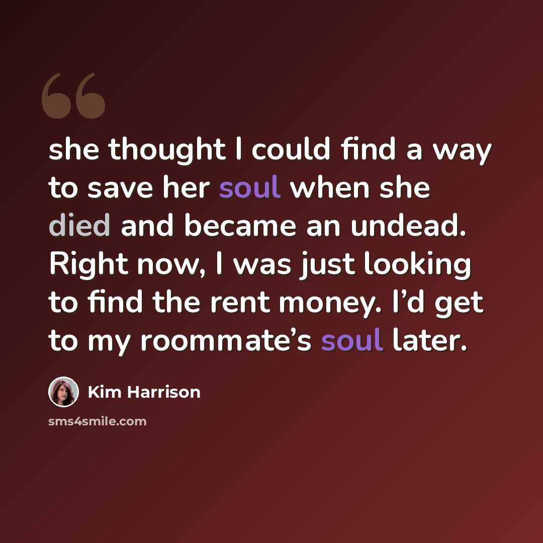 “she thought I could find a way to save her soul when she died and became an undead. Right now, I was just looking to find the rent money. I’d get to my roommate’s soul later.” quote by Kim Harrison