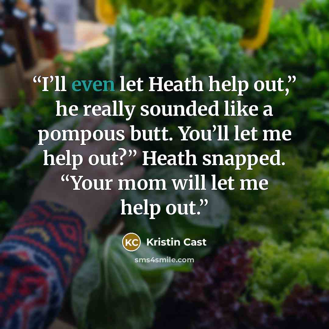 “I’ll even let Heath help out,” he really sounded like a pompous butt. You’ll let me help out?” Heath snapped. “Your mom will let me help out.” quote by Kristin Cast