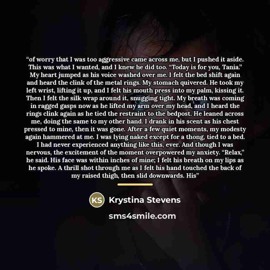 “of worry that I was too aggressive came across me, but I pushed it aside. This was what I wanted, and I knew he did too. “Today is for you, Tania.” My heart jumped as his voice washed over me. I felt the bed shift again and heard the clink of the metal rings. My stomach quivered. He took my left…” quote by Krystina Stevens