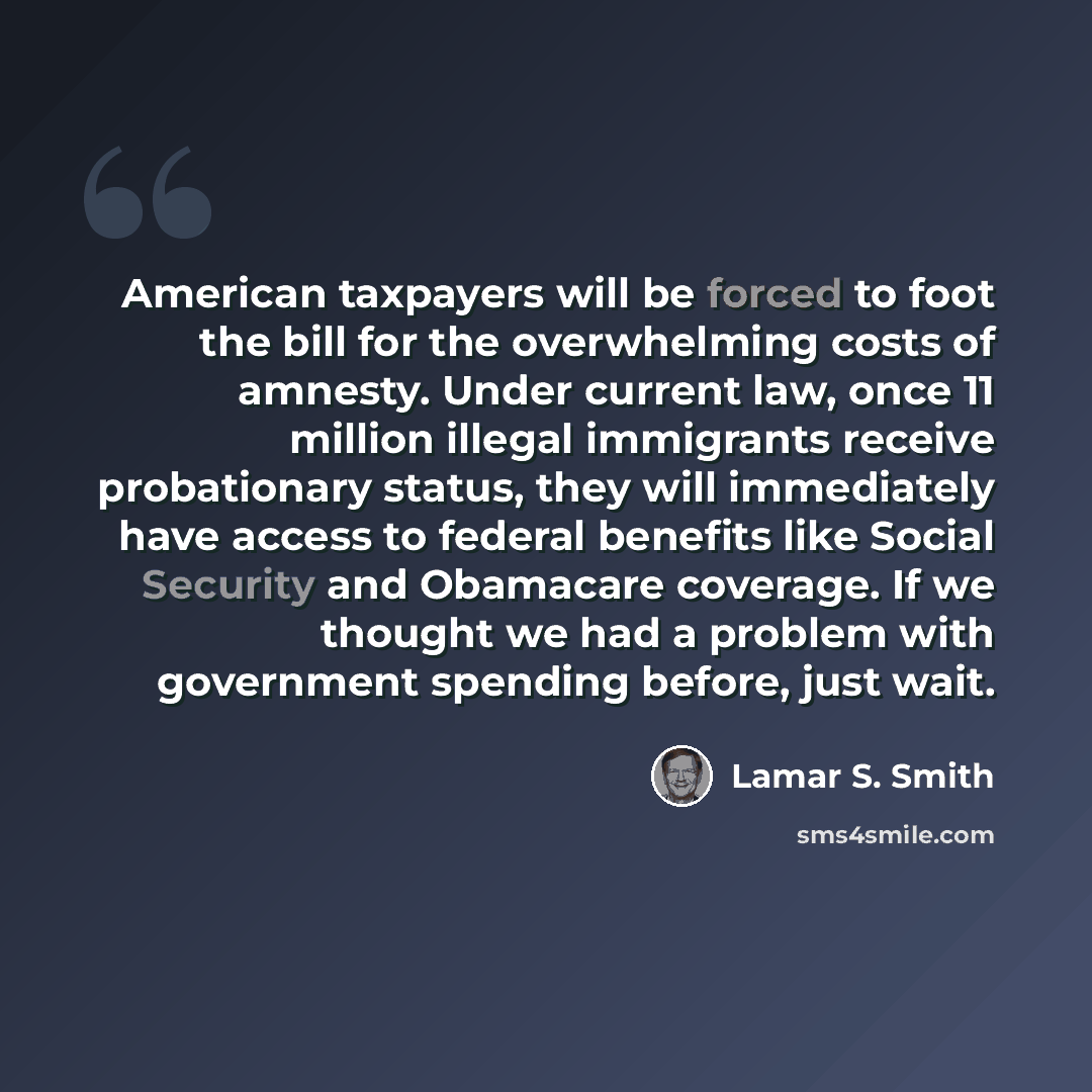 “American taxpayers will be forced to foot the bill for the overwhelming costs of amnesty. Under current law, once 11 million illegal immigrants receive probationary status, they will immediately have access to federal benefits like Social Security and Obamacare coverage. If we thought we had a…” quote by Lamar S. Smith