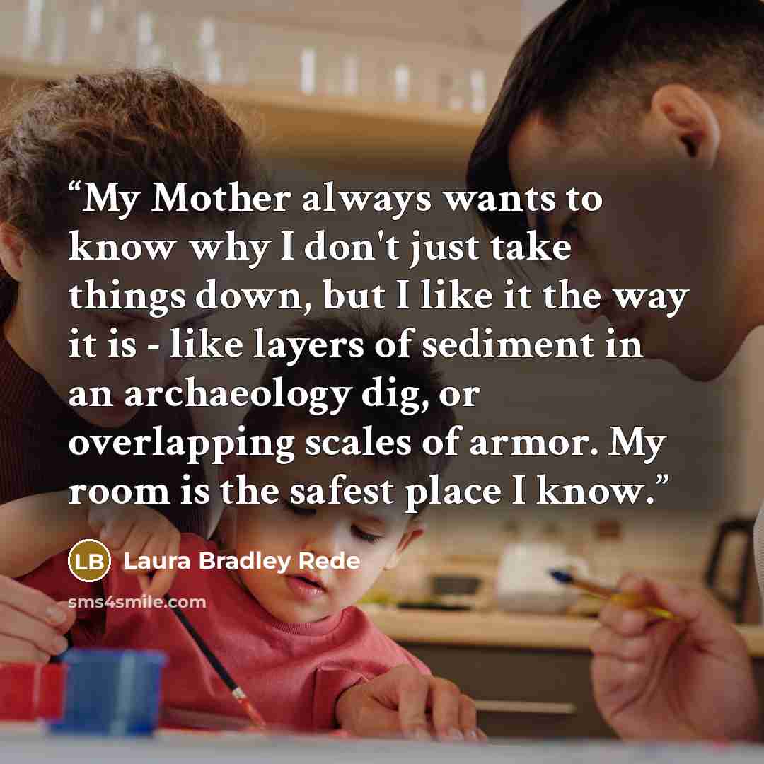 “My Mother always wants to know why I don't just take things down, but I like it the way it is - like layers of sediment in an archaeology dig, or overlapping scales of armor. My room is the safest place I know.” quote by Laura Bradley Rede
