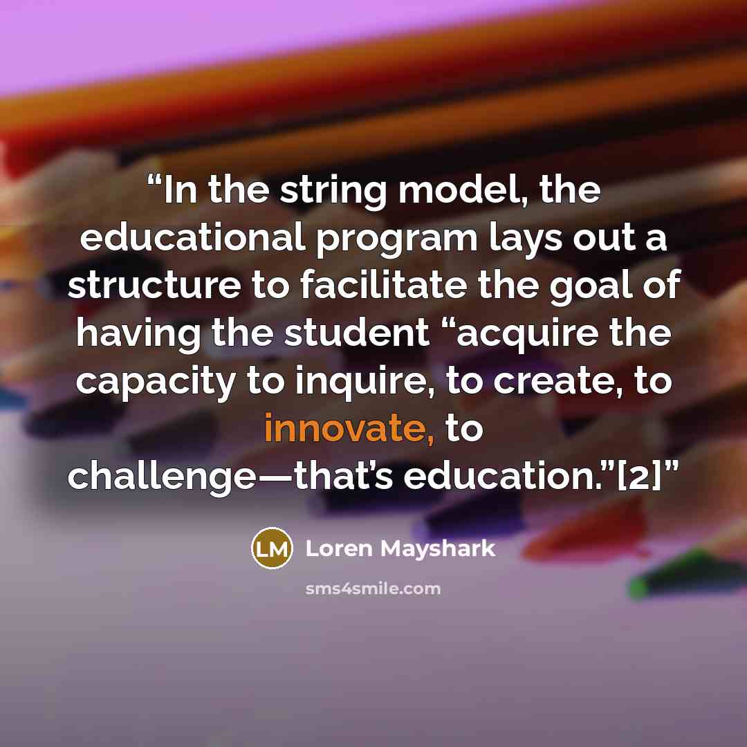 “In the string model, the educational program lays out a structure to facilitate the goal of having the student “acquire the capacity to inquire, to create, to innovate, to challenge—that’s education.”[2]” quote by Loren Mayshark