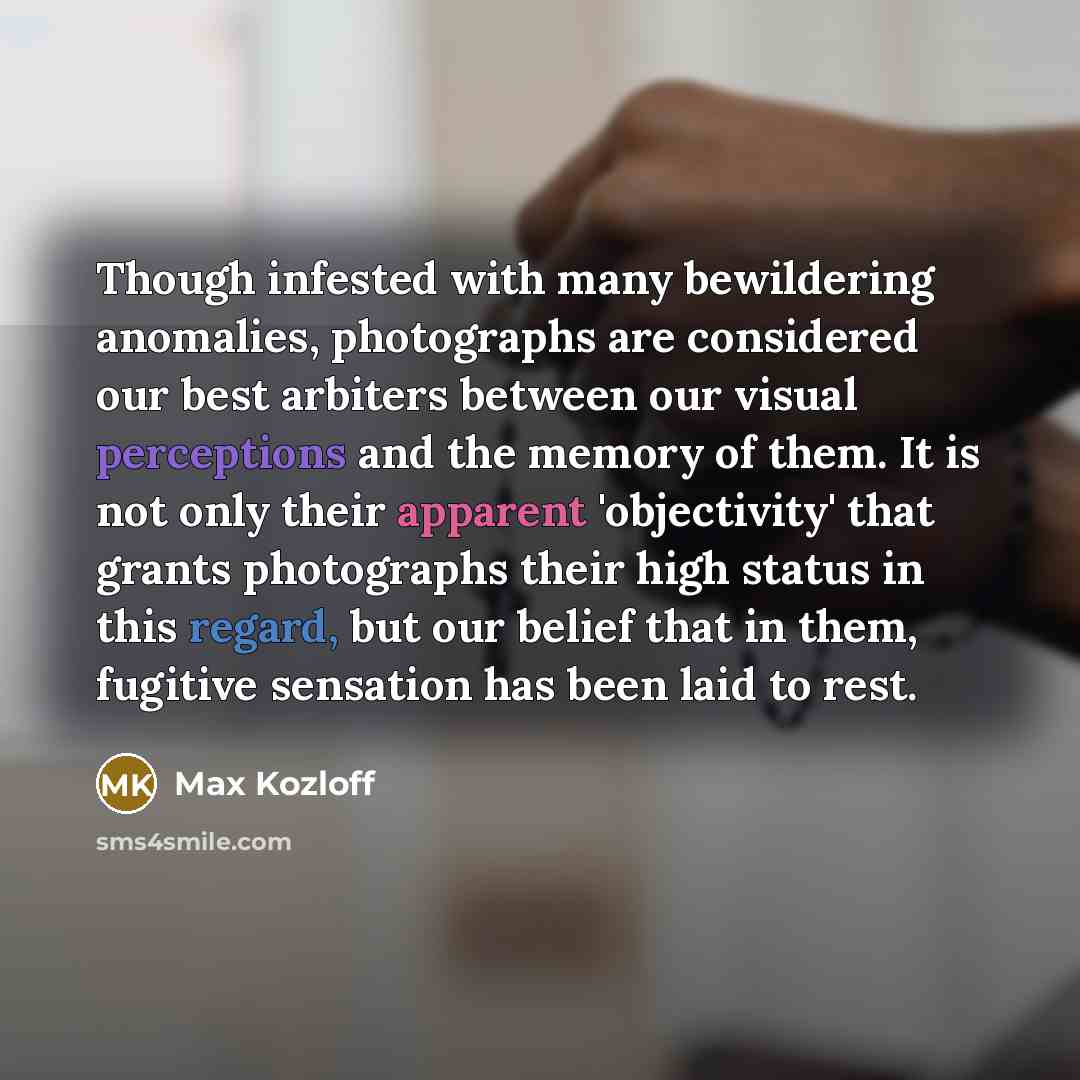 “Though infested with many bewildering anomalies, photographs are considered our best arbiters between our visual perceptions and the memory of them. It is not only their apparent 'objectivity' that grants photographs their high status in this regard, but our belief that in them, fugitive sensation…” quote by Max Kozloff
