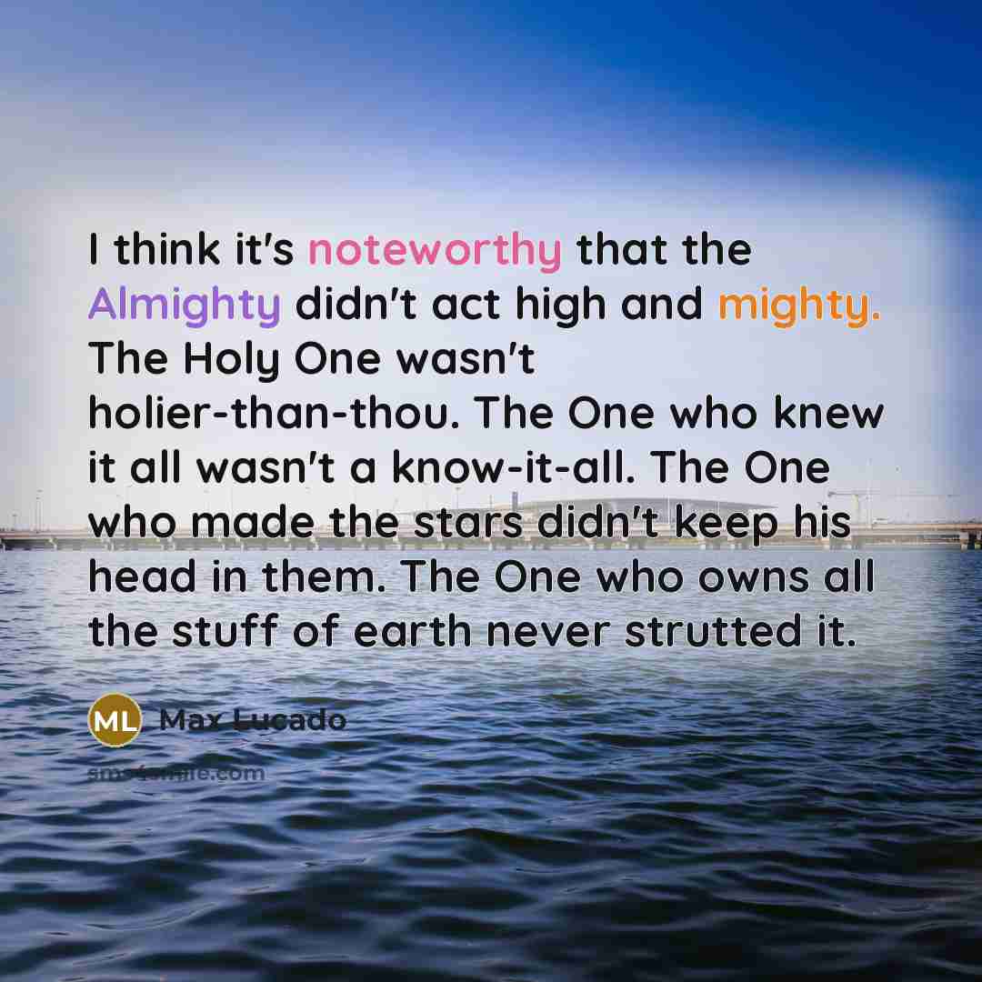 “I think it's noteworthy that the Almighty didn't act high and mighty. The Holy One wasn't holier-than-thou. The One who knew it all wasn't a know-it-all. The One who made the stars didn't keep his head in them. The One who owns all the stuff of earth never strutted it.” quote by Max Lucado