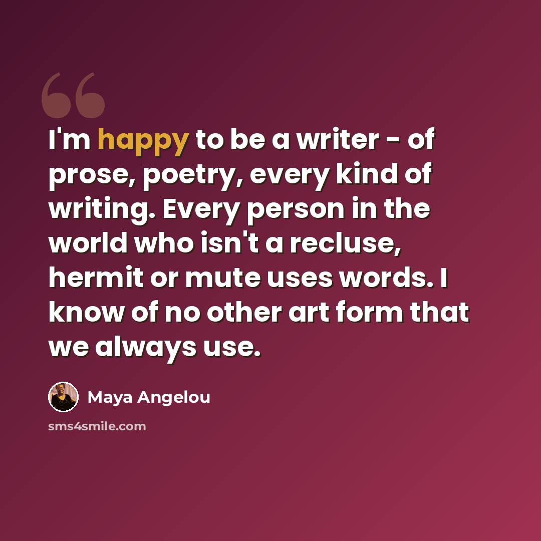 “I'm happy to be a writer - of prose, poetry, every kind of writing. Every person in the world who isn't a recluse, hermit or mute uses words. I know of no other art form that we always use.” quote by Maya Angelou