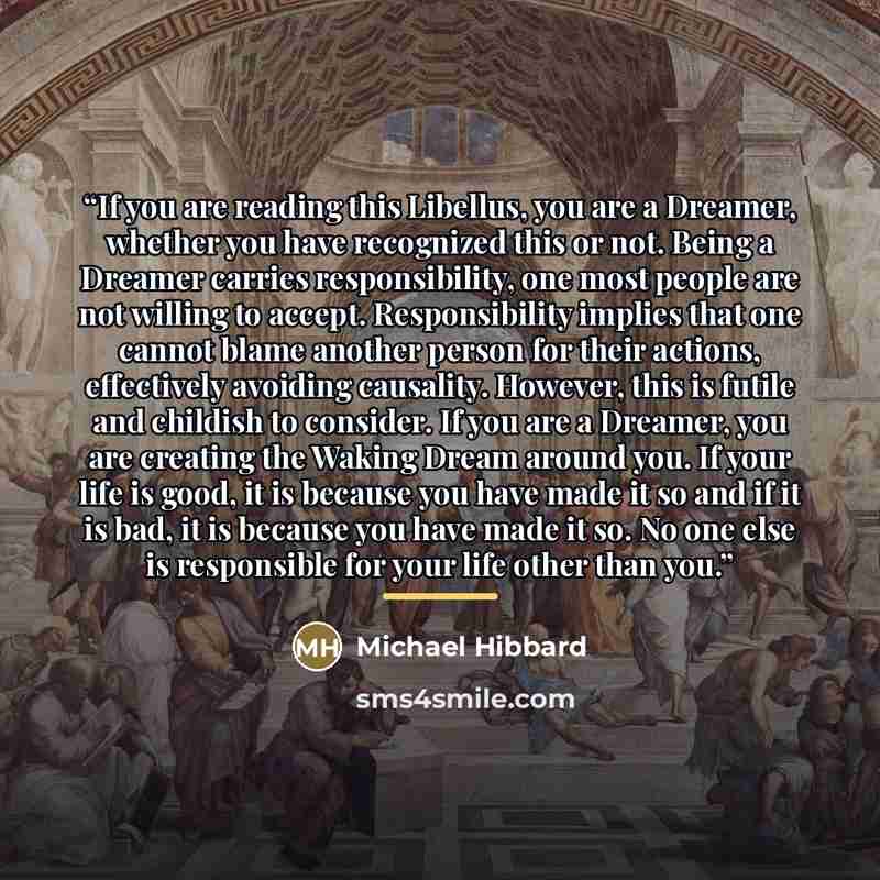“If you are reading this Libellus, you are a Dreamer, whether you have recognized this or not. Being a Dreamer carries responsibility, one most people are not willing to accept. Responsibility implies that one cannot blame another person for their actions, effectively avoiding causality. However…” quote by Michael Hibbard