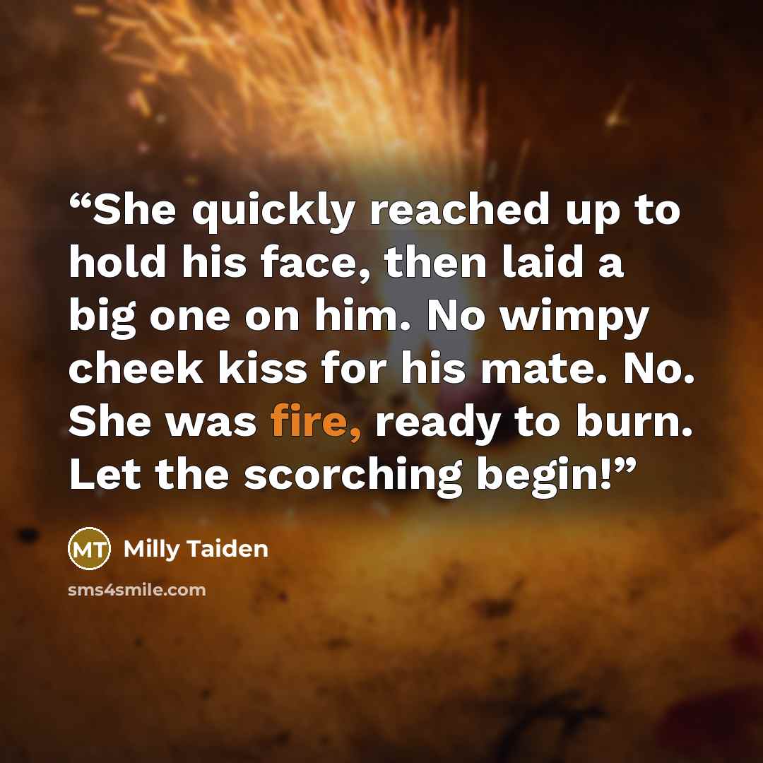 “She quickly reached up to hold his face, then laid a big one on him. No wimpy cheek kiss for his mate. No. She was fire, ready to burn. Let the scorching begin!” quote by Milly Taiden