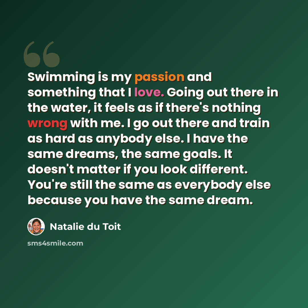 “Swimming is my passion and something that I love. Going out there in the water, it feels as if there's nothing wrong with me. I go out there and train as hard as anybody else. I have the same dreams, the same goals. It doesn't matter if you look different. You're still the same as everybody else…” quote by Natalie du Toit