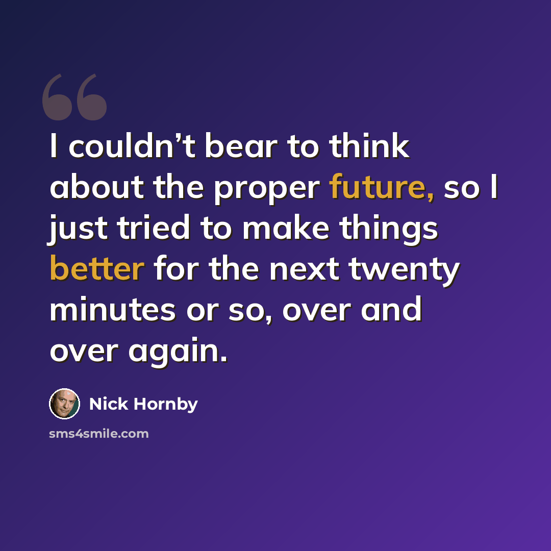 “I couldn’t bear to think about the proper future, so I just tried to make things better for the next twenty minutes or so, over and over again.” quote by Nick Hornby
